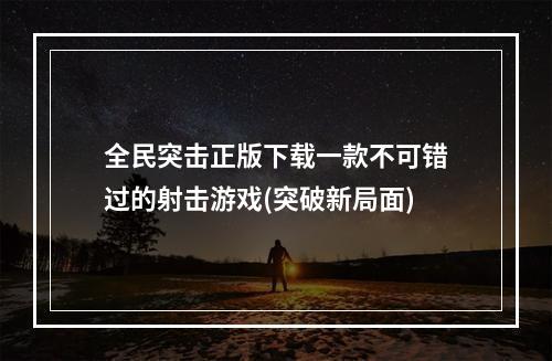 全民突击正版下载一款不可错过的射击游戏(突破新局面)