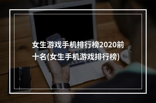 女生游戏手机排行榜2020前十名(女生手机游戏排行榜)