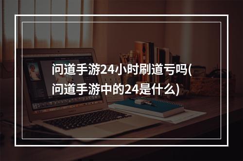 问道手游24小时刷道亏吗(问道手游中的24是什么)