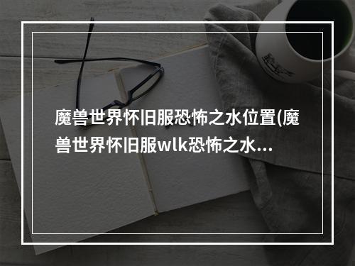 魔兽世界怀旧服恐怖之水位置(魔兽世界怀旧服wlk恐怖之水任务指南 魔兽世界怀旧服 )