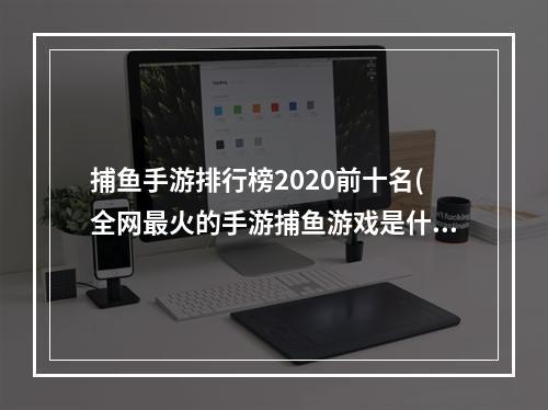 捕鱼手游排行榜2020前十名(全网最火的手游捕鱼游戏是什么)