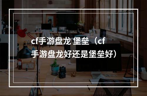 cf手游盘龙 堡垒（cf手游盘龙好还是堡垒好）