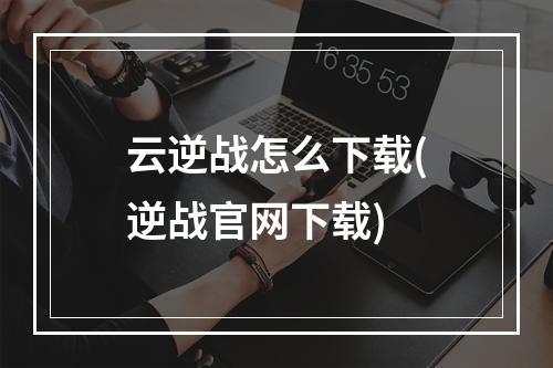 云逆战怎么下载(逆战官网下载)