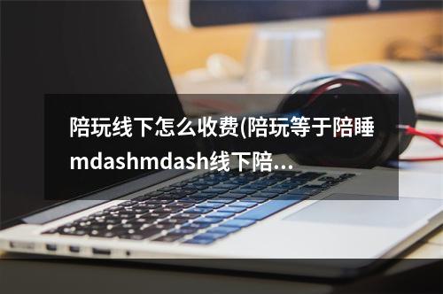 陪玩线下怎么收费(陪玩等于陪睡mdashmdash线下陪玩膨胀了谁的欲望)