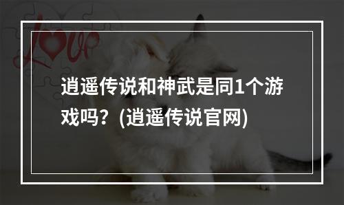 逍遥传说和神武是同1个游戏吗？(逍遥传说官网)