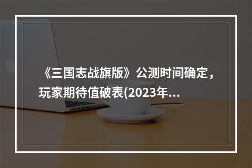 《三国志战旗版》公测时间确定，玩家期待值破表(2023年公测时间革新三国战略)