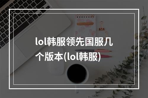 lol韩服领先国服几个版本(lol韩服)