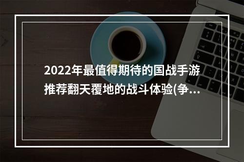 2022年最值得期待的国战手游推荐翻天覆地的战斗体验(争分夺秒的较量)(国战游戏疯狂热门，怎样才能成为高手呢？(细节决定胜负))