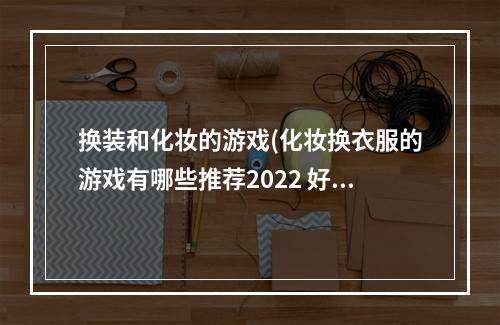 换装和化妆的游戏(化妆换衣服的游戏有哪些推荐2022 好玩的化妆换装类)