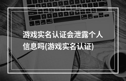 游戏实名认证会泄露个人信息吗(游戏实名认证)