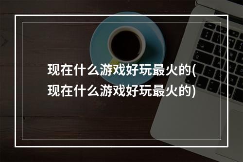 现在什么游戏好玩最火的(现在什么游戏好玩最火的)