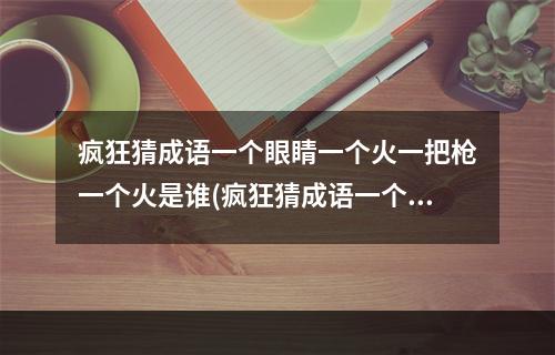 疯狂猜成语一个眼睛一个火一把枪一个火是谁(疯狂猜成语一个眼睛)