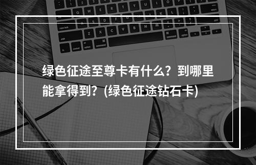 绿色征途至尊卡有什么？到哪里能拿得到？(绿色征途钻石卡)