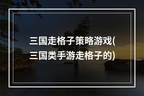 三国走格子策略游戏(三国类手游走格子的)