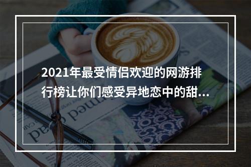 2021年最受情侣欢迎的网游排行榜让你们感受异地恋中的甜蜜(适合情侣玩的网游推荐)(与爱人共度浪漫时光世界各地的情侣玩家必玩的网游手游(情侣网游游戏推荐))