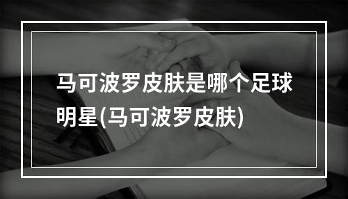 马可波罗皮肤是哪个足球明星(马可波罗皮肤)