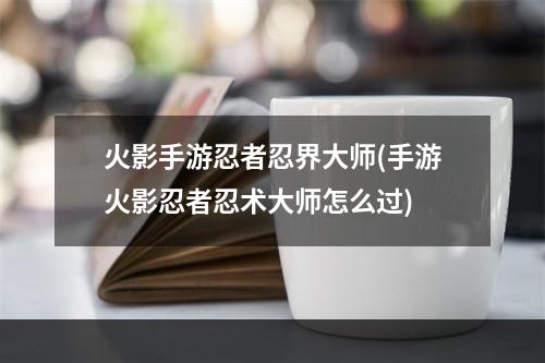 火影手游忍者忍界大师(手游火影忍者忍术大师怎么过)