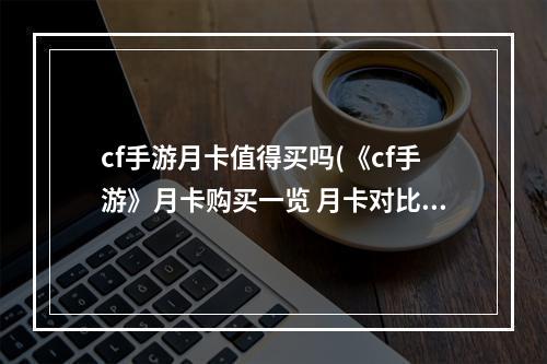 cf手游月卡值得买吗(《cf手游》月卡购买一览 月卡对比怎么样 CF手游 )