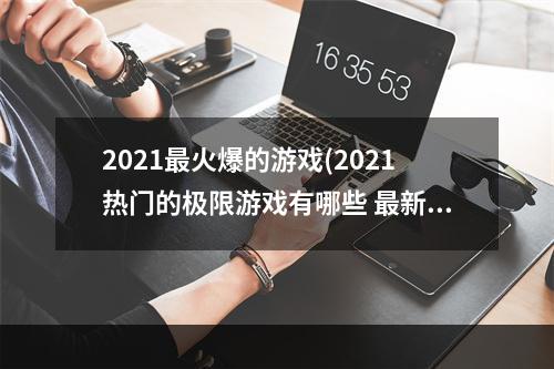 2021最火爆的游戏(2021热门的极限游戏有哪些 最新的极限游戏前十名排行榜推荐)