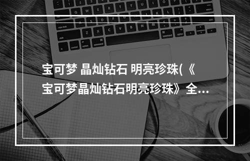 宝可梦 晶灿钻石 明亮珍珠(《宝可梦晶灿钻石明亮珍珠》全国图鉴及全宝可梦分布)