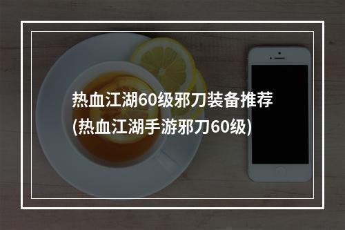 热血江湖60级邪刀装备推荐(热血江湖手游邪刀60级)