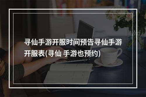 寻仙手游开服时间预告寻仙手游开服表(寻仙 手游也预约)