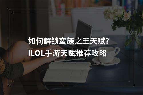 如何解锁蛮族之王天赋？ lLOL手游天赋推荐攻略