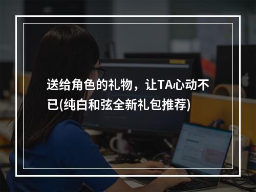 送给角色的礼物，让TA心动不已(纯白和弦全新礼包推荐)