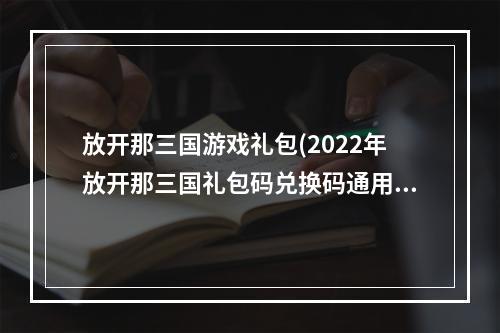 放开那三国游戏礼包(2022年放开那三国礼包码兑换码通用礼包大全分享)