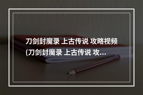 刀剑封魔录 上古传说 攻略视频(刀剑封魔录 上古传说 攻略)