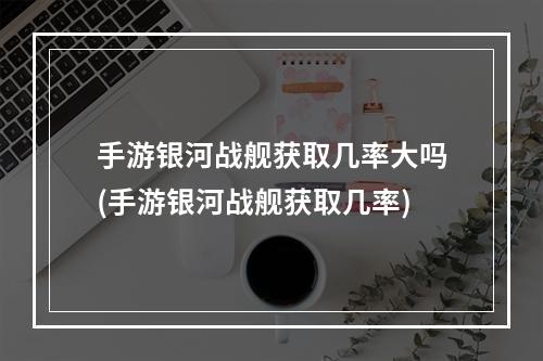 手游银河战舰获取几率大吗(手游银河战舰获取几率)