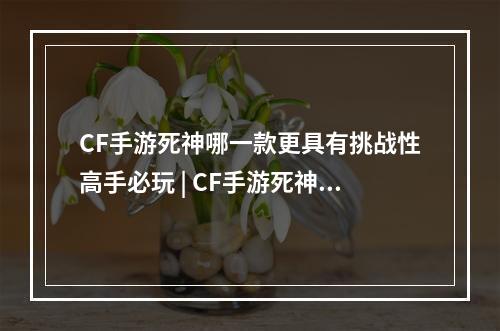 CF手游死神哪一款更具有挑战性高手必玩 | CF手游死神重度玩家必备的枪械解析