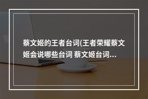 蔡文姬的王者台词(王者荣耀蔡文姬会说哪些台词 蔡文姬台词大全 )