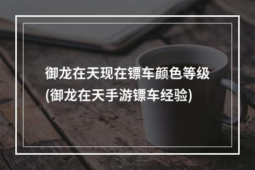 御龙在天现在镖车颜色等级(御龙在天手游镖车经验)