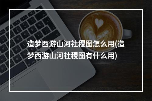 造梦西游山河社稷图怎么用(造梦西游山河社稷图有什么用)