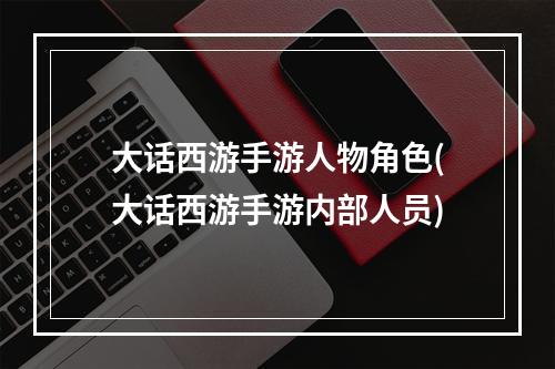 大话西游手游人物角色(大话西游手游内部人员)