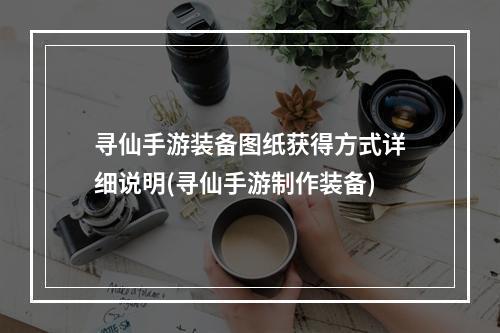 寻仙手游装备图纸获得方式详细说明(寻仙手游制作装备)