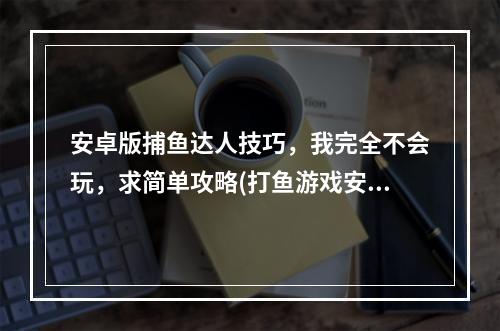 安卓版捕鱼达人技巧，我完全不会玩，求简单攻略(打鱼游戏安卓)