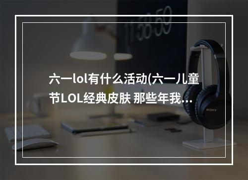 六一lol有什么活动(六一儿童节LOL经典皮肤 那些年我们追过的情怀)