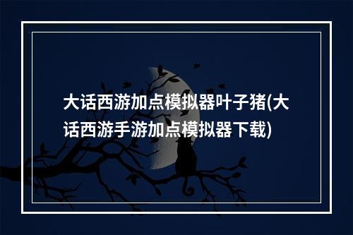 大话西游加点模拟器叶子猪(大话西游手游加点模拟器下载)