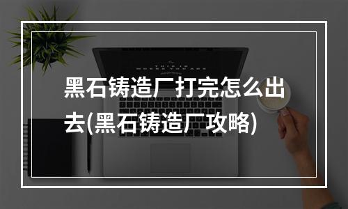 黑石铸造厂打完怎么出去(黑石铸造厂攻略)