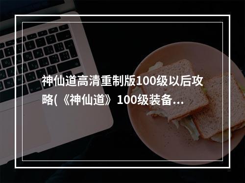 神仙道高清重制版100级以后攻略(《神仙道》100级装备材料攻略，神仙道100级材料 100级)