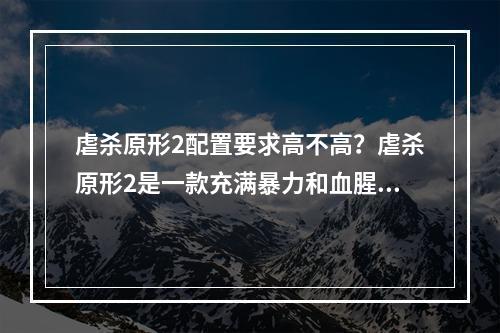 虐杀原形2配置要求高不高？虐杀原形2是一款充满暴力和血腥的游戏，而游戏画面的细节程度也是让玩家惊叹的。那么，虐杀原形2的配置要求高不高呢？