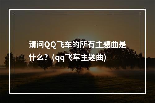 请问QQ飞车的所有主题曲是什么？(qq飞车主题曲)