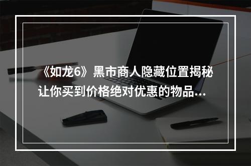 《如龙6》黑市商人隐藏位置揭秘让你买到价格绝对优惠的物品！(不要再被商家骗了！)