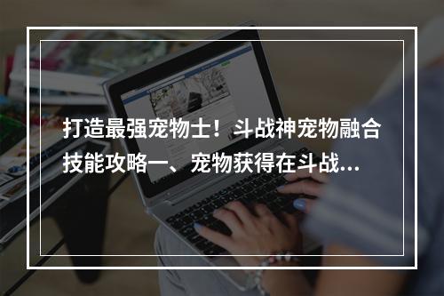 打造最强宠物士！斗战神宠物融合技能攻略一、宠物获得在斗战神中，宠物是非常重要的存在，可以提升玩家的实力。获得宠物的方式有几种：第一种是在副本关卡中掉落；第二种是