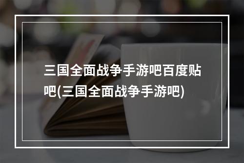 三国全面战争手游吧百度贴吧(三国全面战争手游吧)