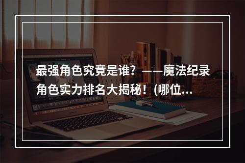 最强角色究竟是谁？——魔法纪录角色实力排名大揭秘！(哪位角色是魔法纪录的头号强者？)(2020魔法纪录节奏榜正式上线！快来跟上最新的游戏奏鸣曲吧！(魔法纪录新玩