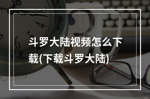 斗罗大陆视频怎么下载(下载斗罗大陆)