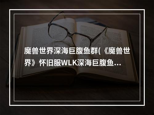 魔兽世界深海巨腹鱼群(《魔兽世界》怀旧服WLK深海巨腹鱼位置介绍 )